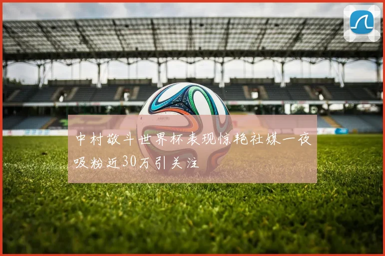 中村敬斗世界杯表现惊艳社媒一夜吸粉近30万引关注