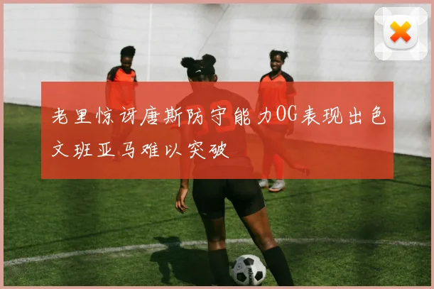 老里惊讶唐斯防守能力OG表现出色文班亚马难以突破