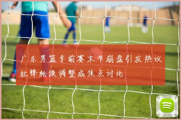 广东男篮季前赛末节崩盘引发热议杜锋轮换调整成焦点讨论