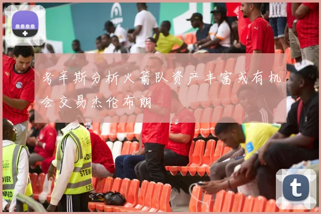 考辛斯分析火箭队资产丰富或有机会交易杰伦布朗