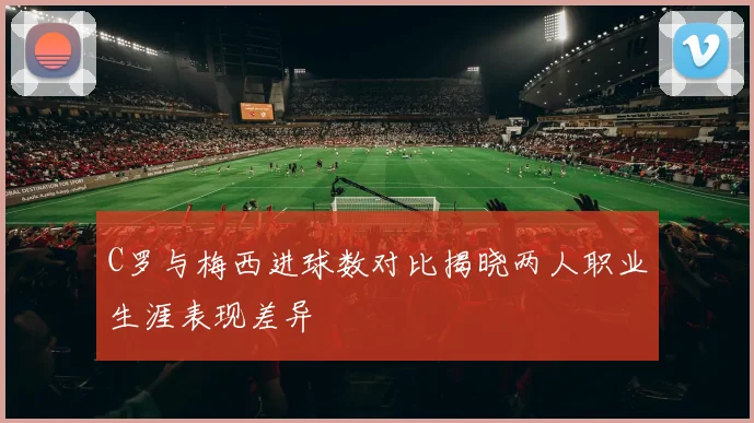 C罗与梅西进球数对比揭晓两人职业生涯表现差异