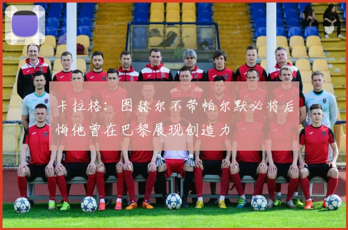 卡拉格:图赫尔不带帕尔默必将后悔他曾在巴黎展现创造力