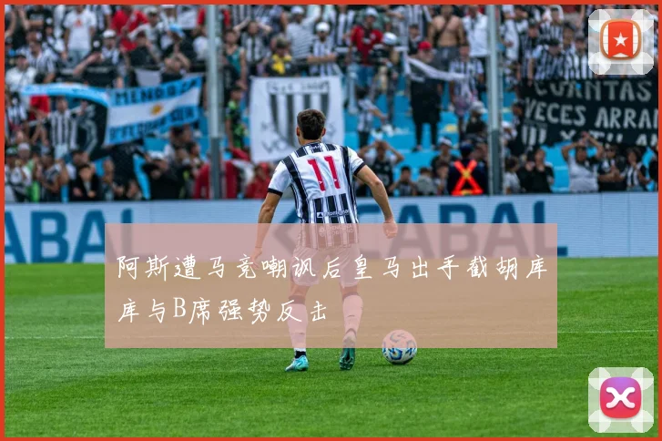 阿斯遭马竞嘲讽后皇马出手截胡库库与B席强势反击