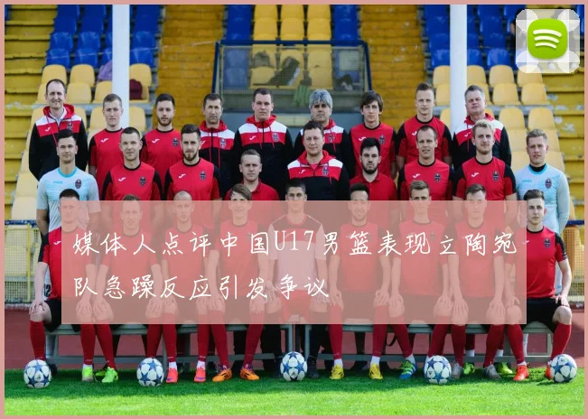媒体人点评中国U17男篮表现立陶宛队急躁反应引发争议