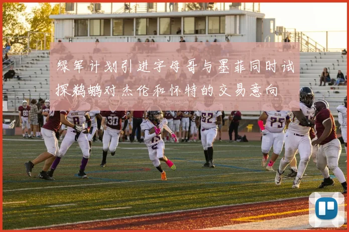 绿军计划引进字母哥与墨菲同时试探鹈鹕对杰伦和怀特的交易意向
