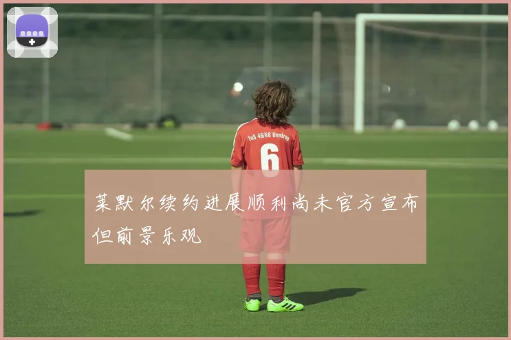 莱默尔续约进展顺利尚未官方宣布但前景乐观
