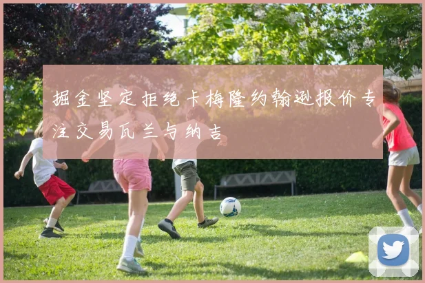 掘金坚定拒绝卡梅隆约翰逊报价专注交易瓦兰与纳吉