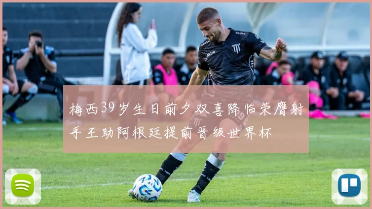 梅西39岁生日前夕双喜降临荣膺射手王助阿根廷提前晋级世界杯