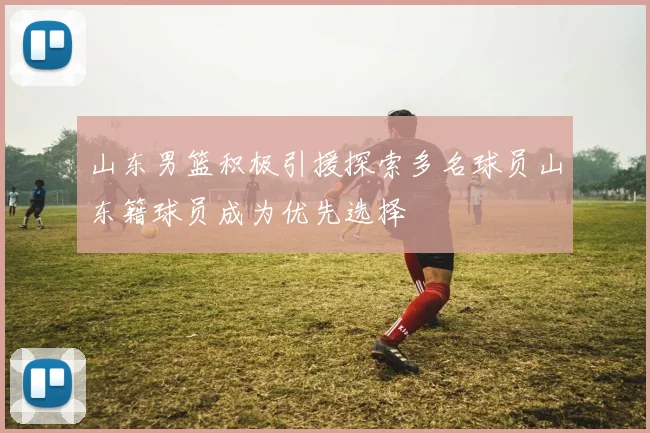 山东男篮积极引援探索多名球员山东籍球员成为优先选择