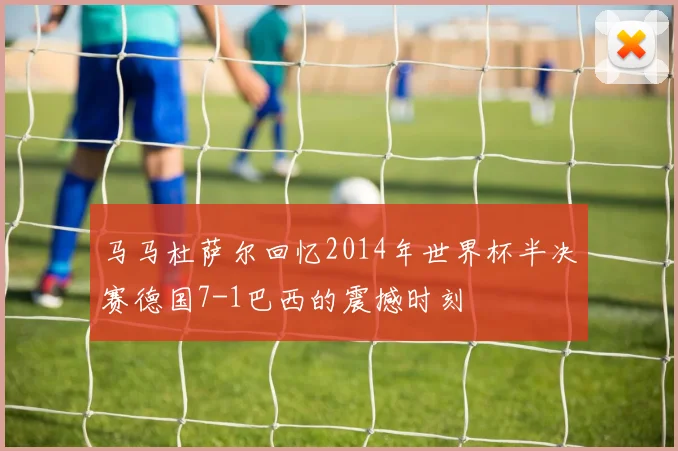 马马杜萨尔回忆2014年世界杯半决赛德国7-1巴西的震撼时刻