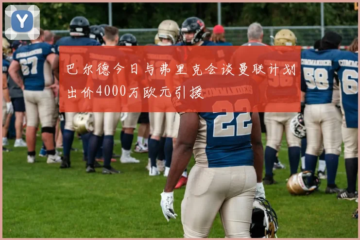 巴尔德今日与弗里克会谈曼联计划出价4000万欧元引援