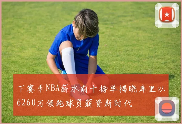 下赛季NBA薪水前十榜单揭晓库里以6260万领跑球员薪资新时代