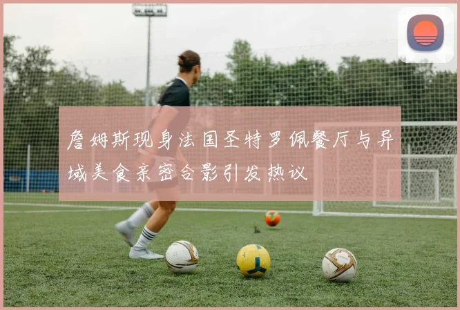 詹姆斯现身法国圣特罗佩餐厅与异域美食亲密合影引发热议